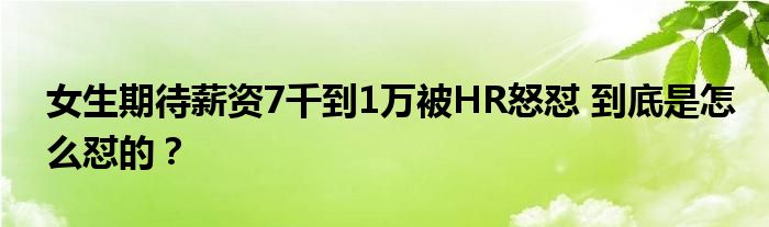 女生期待薪资7千到1万被HR怒怼 到底是怎么怼的？