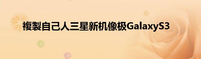 複製自己人三星新机像极GalaxyS3