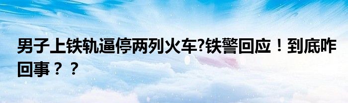 男子上铁轨逼停两列火车?铁警回应！到底咋回事？？