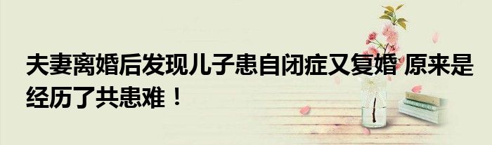 夫妻离婚后发现儿子患自闭症又复婚 原来是经历了共患难！