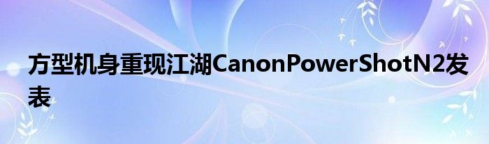 方型机身重现江湖CanonPowerShotN2发表