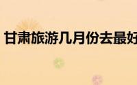 甘肃旅游几月份去最好（甘肃旅游最佳时间）