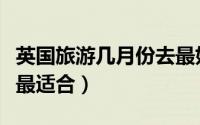 英国旅游几月份去最好（什么时候去英国旅游最适合）