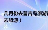 几月份去普吉岛旅游最好（普吉岛适合几月份去旅游）
