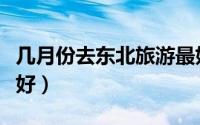 几月份去东北旅游最好（什么时间去东北旅游好）