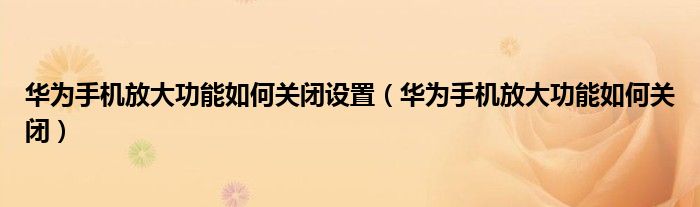 华为手机放大功能如何关闭设置（华为手机放大功能如何关闭）