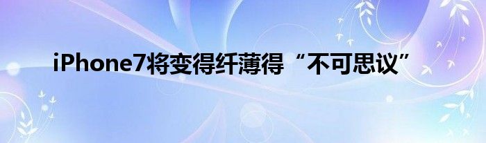 iPhone7将变得纤薄得“不可思议”