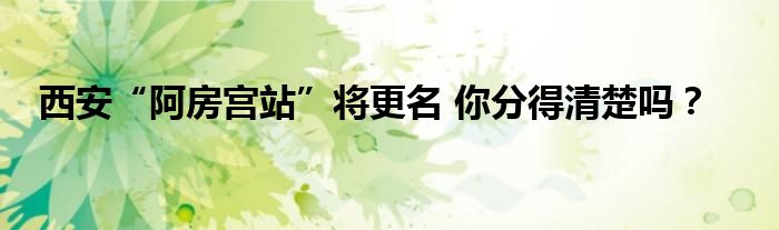 西安“阿房宫站”将更名 你分得清楚吗？