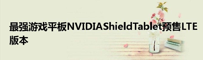 最强游戏平板NVIDIAShieldTablet预售LTE版本