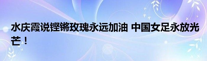 水庆霞说铿锵玫瑰永远加油 中国女足永放光芒！