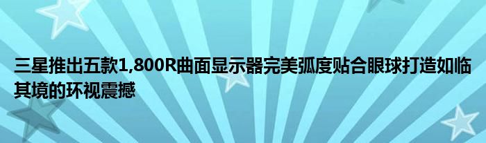 三星推出五款1,800R曲面显示器完美弧度贴合眼球打造如临其境的环视震撼