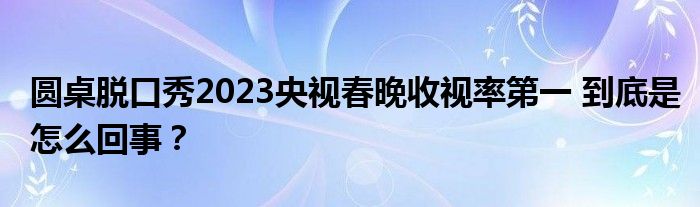 圆桌脱口秀2023央视春晚收视率第一 到底是怎么回事？