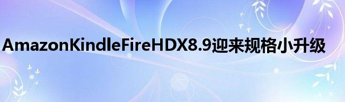 AmazonKindleFireHDX8.9迎来规格小升级