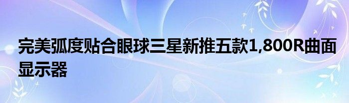 完美弧度贴合眼球三星新推五款1,800R曲面显示器