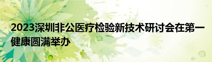 2023深圳非公医疗检验新技术研讨会在第一健康圆满举办