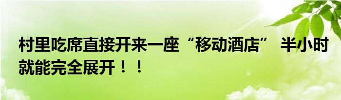 村里吃席直接开来一座“移动酒店” 半小时就能完全展开！！