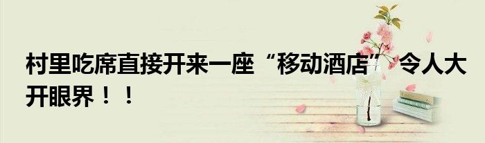 村里吃席直接开来一座“移动酒店” 令人大开眼界！！