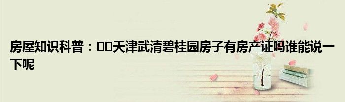 房屋知识科普：﻿﻿天津武清碧桂园房子有房产证吗谁能说一下呢