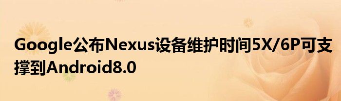 Google公布Nexus设备维护时间5X/6P可支撑到Android8.0