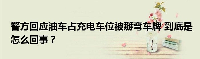 警方回应油车占充电车位被掰弯车牌 到底是怎么回事？