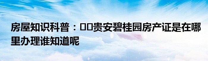 房屋知识科普：﻿﻿贵安碧桂园房产证是在哪里办理谁知道呢