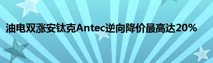 油电双涨安钛克Antec逆向降价最高达20%