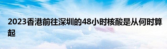 2023香港前往深圳的48小时核酸是从何时算起