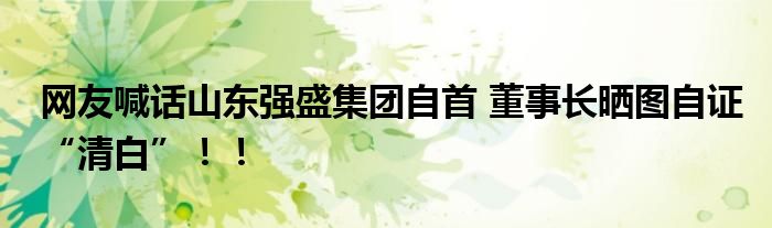 网友喊话山东强盛集团自首 董事长晒图自证“清白”！！