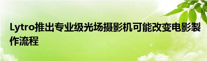 Lytro推出专业级光场摄影机可能改变电影製作流程