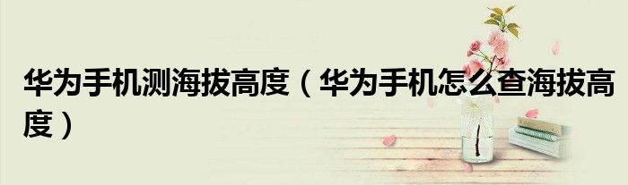 华为手机测海拔高度（华为手机怎么查海拔高度）
