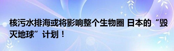 核污水排海或将影响整个生物圈 日本的“毁灭地球”计划！