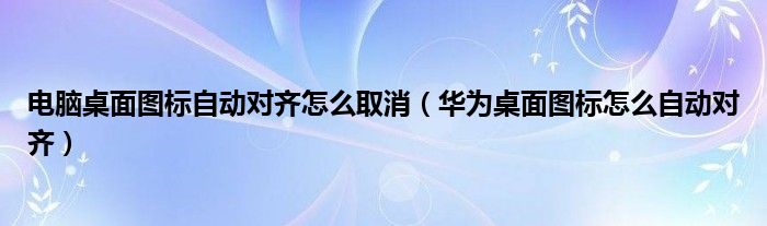 电脑桌面图标自动对齐怎么取消（华为桌面图标怎么自动对齐）