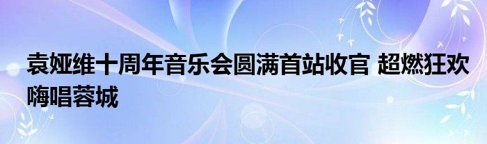 袁娅维十周年音乐会圆满首站收官 超燃狂欢嗨唱蓉城