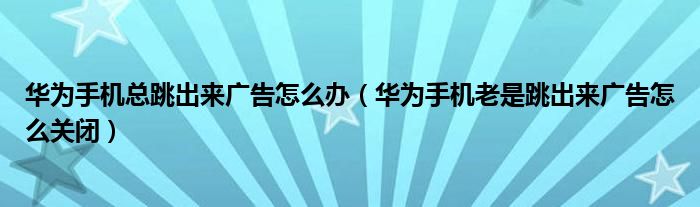 华为手机总跳出来广告怎么办（华为手机老是跳出来广告怎么关闭）