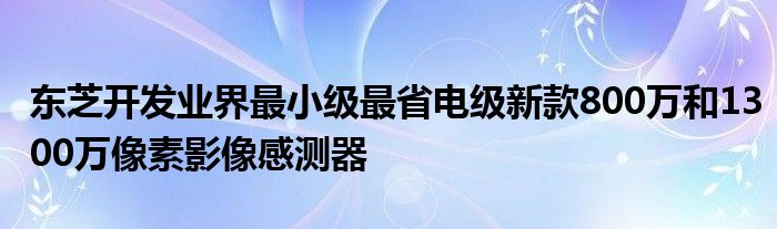 东芝开发业界最小级最省电级新款800万和1300万像素影像感测器