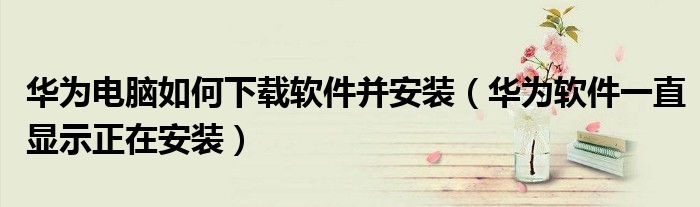华为电脑如何下载软件并安装（华为软件一直显示正在安装）