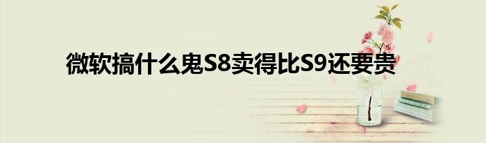 微软搞什么鬼S8卖得比S9还要贵