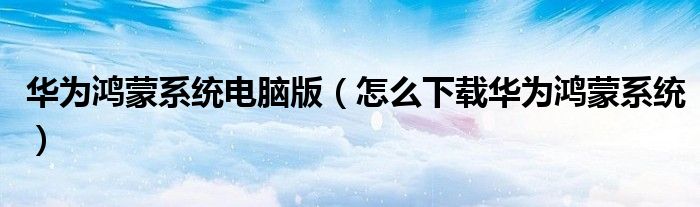 华为鸿蒙系统电脑版（怎么下载华为鸿蒙系统）