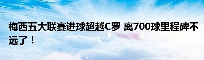 梅西五大联赛进球超越C罗 离700球里程碑不远了！