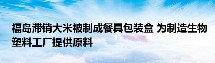 福岛滞销大米被制成餐具包装盒 为制造生物塑料工厂提供原料