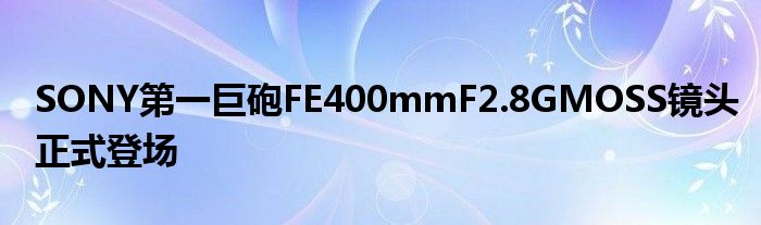 SONY第一巨砲FE400mmF2.8GMOSS镜头正式登场
