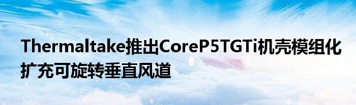 Thermaltake推出CoreP5TGTi机壳模组化扩充可旋转垂直风道