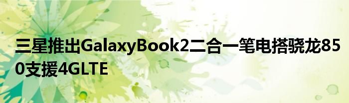 三星推出GalaxyBook2二合一笔电搭骁龙850支援4GLTE