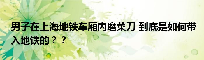 男子在上海地铁车厢内磨菜刀 到底是如何带入地铁的？？