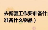 去新疆工作要准备什么（去新疆工作生活长期准备什么物品）