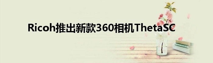Ricoh推出新款360相机ThetaSC