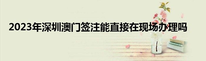 2023年深圳澳门签注能直接在现场办理吗