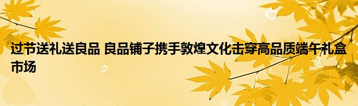 过节送礼送良品 良品铺子携手敦煌文化击穿高品质端午礼盒市场