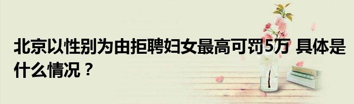 北京以性别为由拒聘妇女最高可罚5万 具体是什么情况？