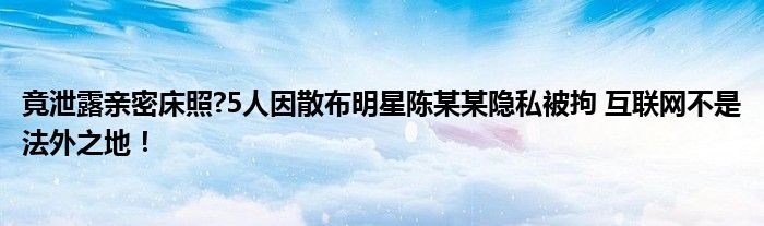 竟泄露亲密床照?5人因散布明星陈某某隐私被拘 互联网不是法外之地！